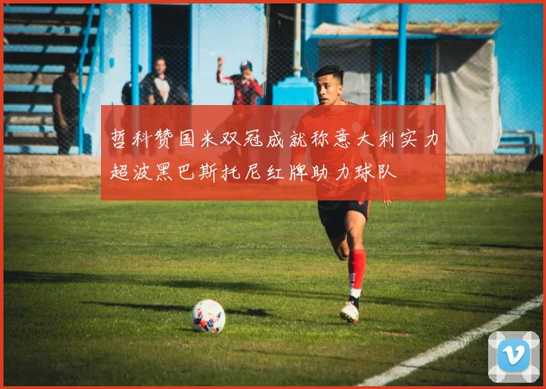 哲科赞国米双冠成就称意大利实力超波黑巴斯托尼红牌助力球队