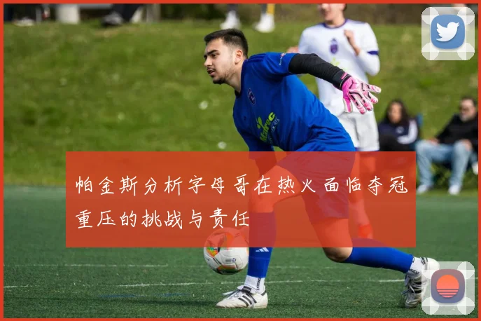 帕金斯分析字母哥在热火面临夺冠重压的挑战与责任