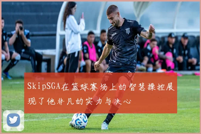 SkipSGA在篮球赛场上的智慧操控展现了他非凡的实力与决心