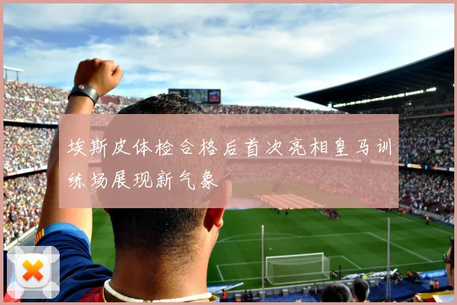 埃斯皮体检合格后首次亮相皇马训练场展现新气象