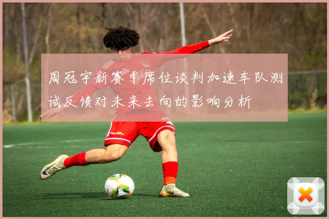 周冠宇新赛季席位谈判加速车队测试反馈对未来去向的影响分析