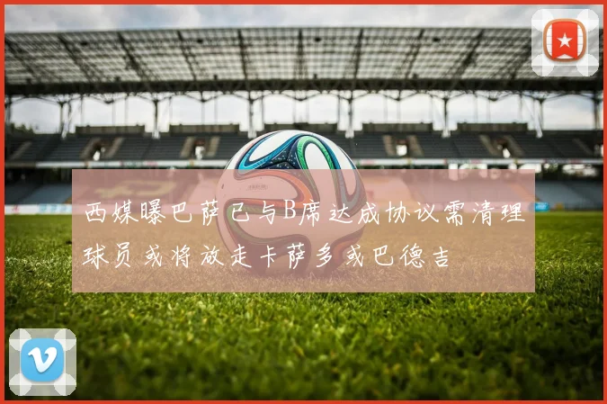 西媒曝巴萨已与B席达成协议需清理球员或将放走卡萨多或巴德吉