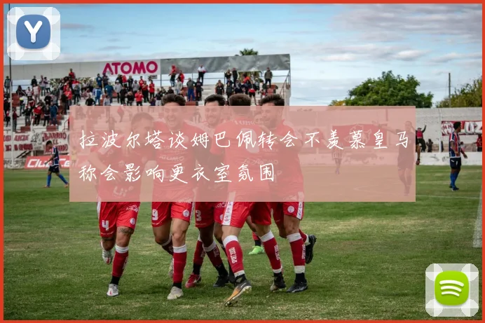 拉波尔塔谈姆巴佩转会不羡慕皇马称会影响更衣室氛围