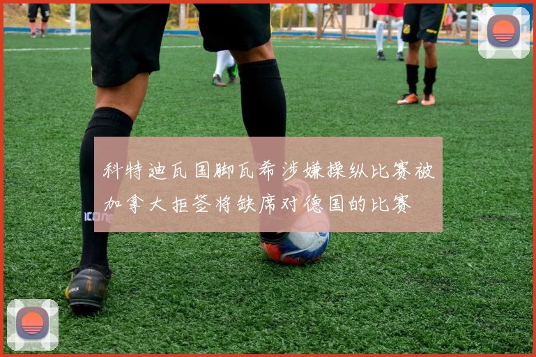 科特迪瓦国脚瓦希涉嫌操纵比赛被加拿大拒签将缺席对德国的比赛