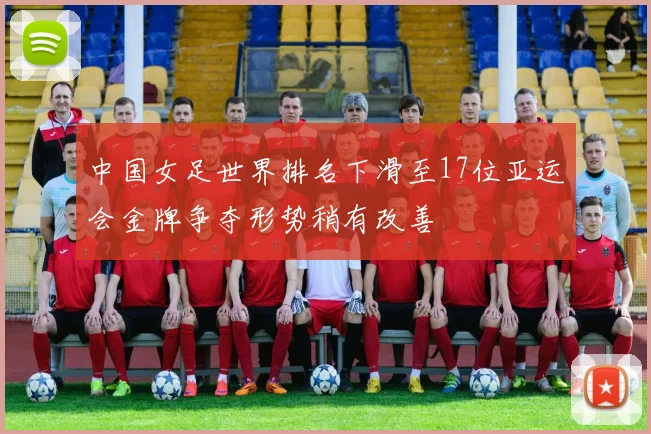 中国女足世界排名下滑至17位亚运会金牌争夺形势稍有改善