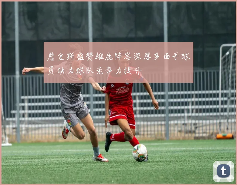 詹金斯盛赞雄鹿阵容深厚多面手球员助力球队竞争力提升