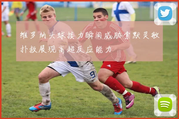 维罗纳头球接力瞬间威胁索默灵敏扑救展现高超反应能力