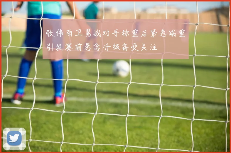 张伟丽卫冕战对手称重后紧急减重引发赛前悬念升级备受关注