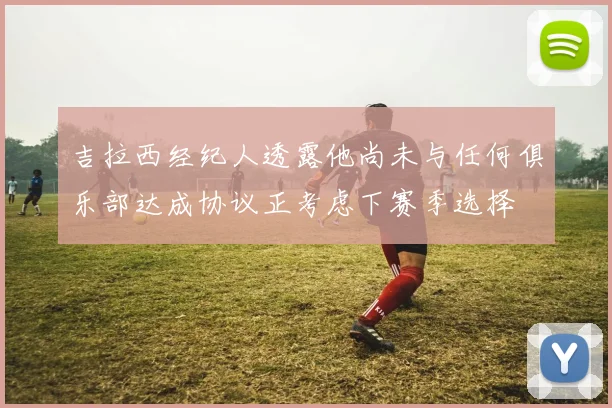 吉拉西经纪人透露他尚未与任何俱乐部达成协议正考虑下赛季选择