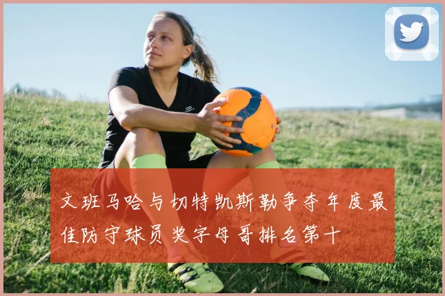 文班马哈与切特凯斯勒争夺年度最佳防守球员奖字母哥排名第十