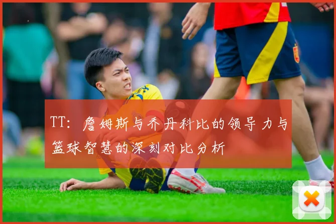 TT：詹姆斯与乔丹科比的领导力与篮球智慧的深刻对比分析