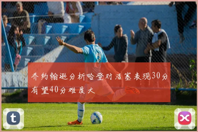 乔约翰逊分析哈登对活塞表现30分有望40分难度大