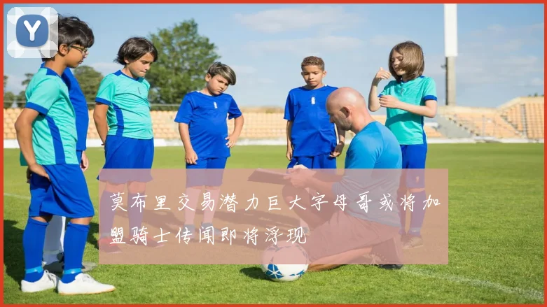 莫布里交易潜力巨大字母哥或将加盟骑士传闻即将浮现
