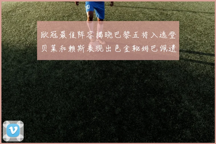 欧冠最佳阵容揭晓巴黎五将入选登贝莱和赖斯表现出色金靴姆巴佩遗憾落选