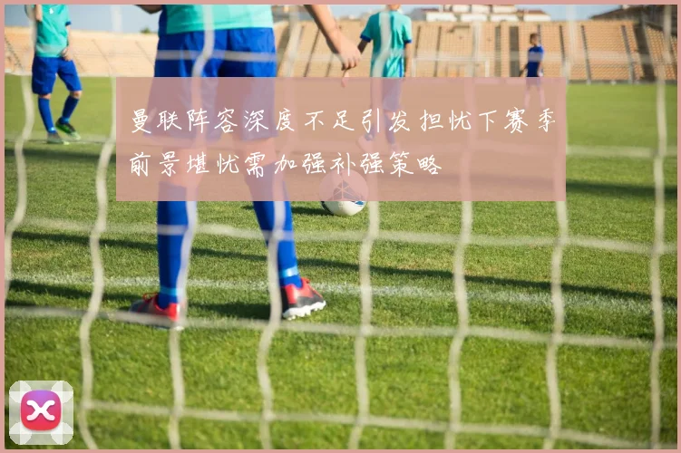 曼联阵容深度不足引发担忧下赛季前景堪忧需加强补强策略