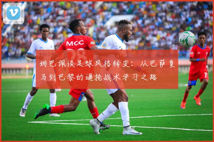 姆巴佩谈足球风格转变:从巴萨皇马到巴黎的逼抢战术学习之路