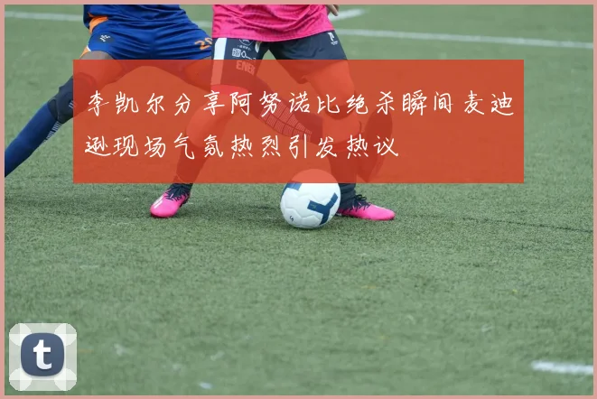李凯尔分享阿努诺比绝杀瞬间麦迪逊现场气氛热烈引发热议