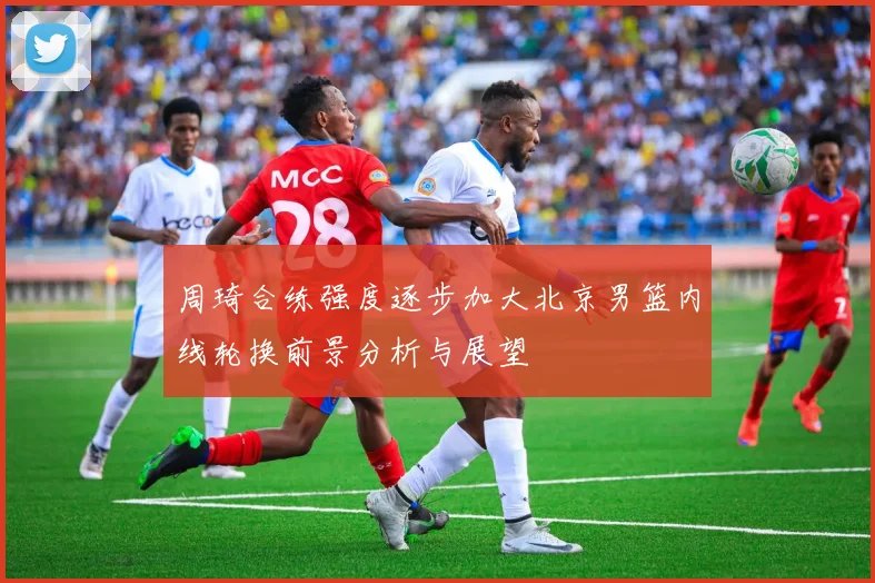周琦合练强度逐步加大北京男篮内线轮换前景分析与展望