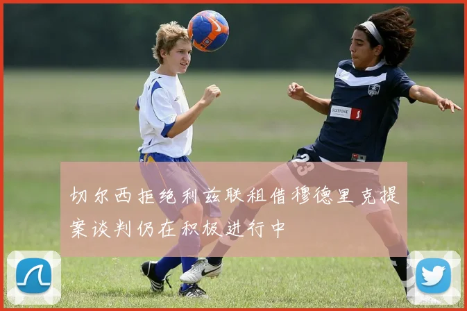 切尔西拒绝利兹联租借穆德里克提案谈判仍在积极进行中