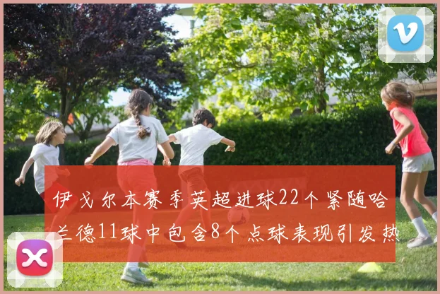 伊戈尔本赛季英超进球22个紧随哈兰德11球中包含8个点球表现引发热议