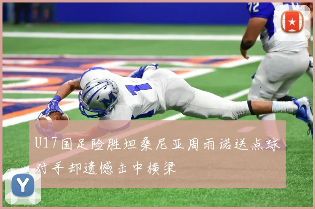 U17国足险胜坦桑尼亚周雨诺送点球对手却遗憾击中横梁