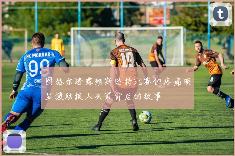 图赫尔透露赖斯坚持比赛但疼痛明显援助换人决策背后的故事