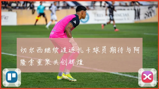 切尔西继续追逐扎卡球员期待与阿隆索重聚共创辉煌