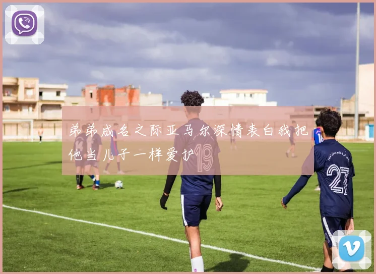 弟弟成名之际亚马尔深情表白我把他当儿子一样爱护