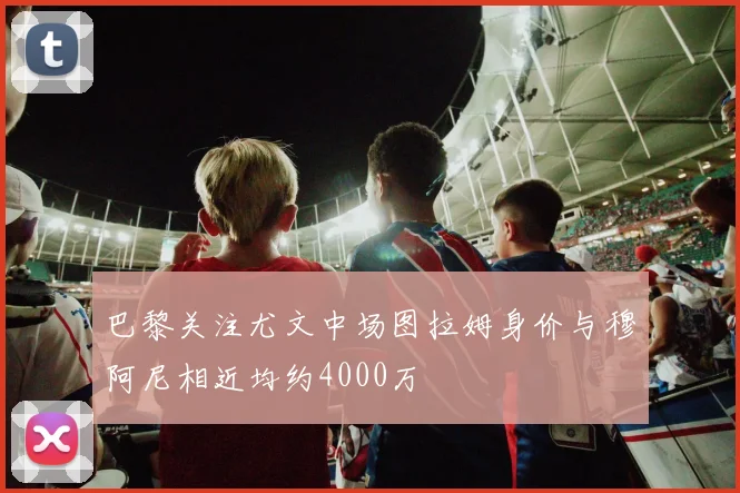 巴黎关注尤文中场图拉姆身价与穆阿尼相近均约4000万