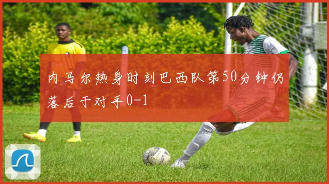 内马尔热身时刻巴西队第50分钟仍落后于对手0-1