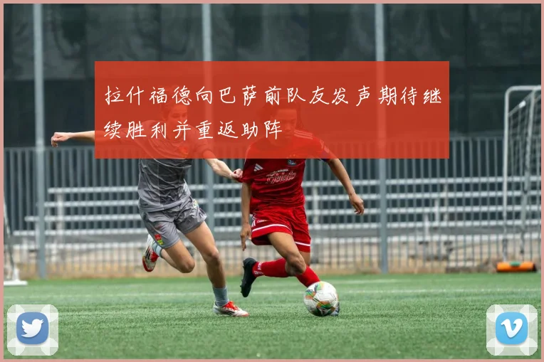拉什福德向巴萨前队友发声期待继续胜利并重返助阵