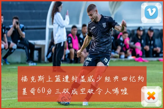 福克斯上篮遭封盖威少经典回忆约基奇60分三双成空砍令人唏嘘